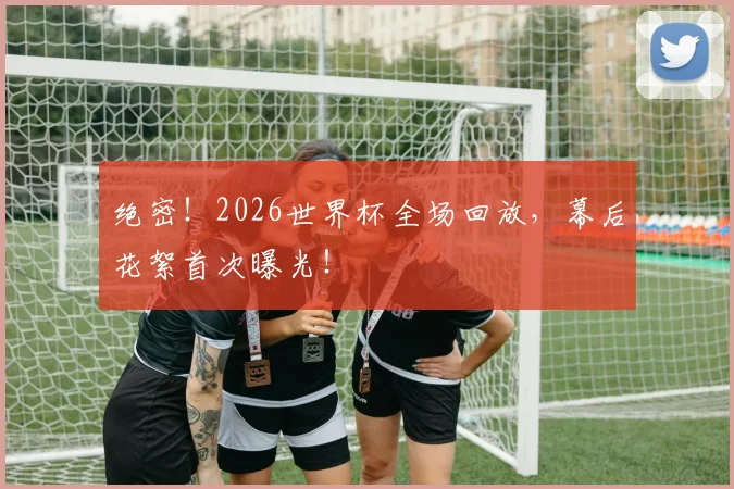 绝密！2026世界杯全场回放，幕后花絮首次曝光！