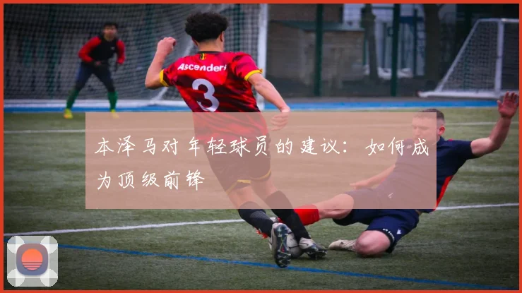 本泽马对年轻球员的建议:如何成为顶级前锋