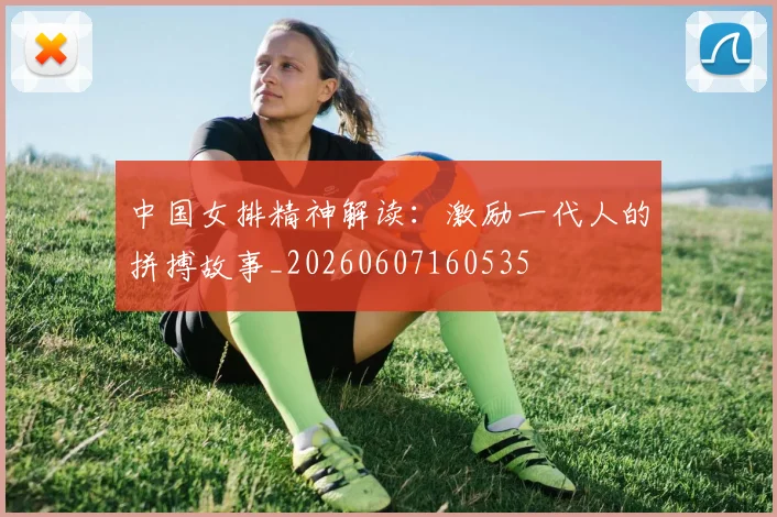 中国女排精神解读:激励一代人的拼搏故事_20260607160535