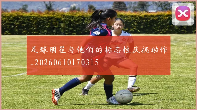 足球明星与他们的标志性庆祝动作_20260610170315