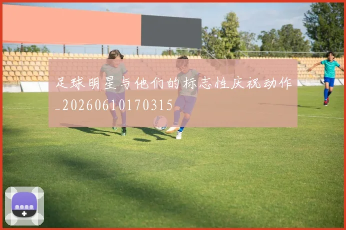 足球明星与他们的标志性庆祝动作_20260610170315