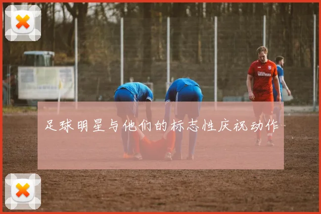 足球明星与他们的标志性庆祝动作