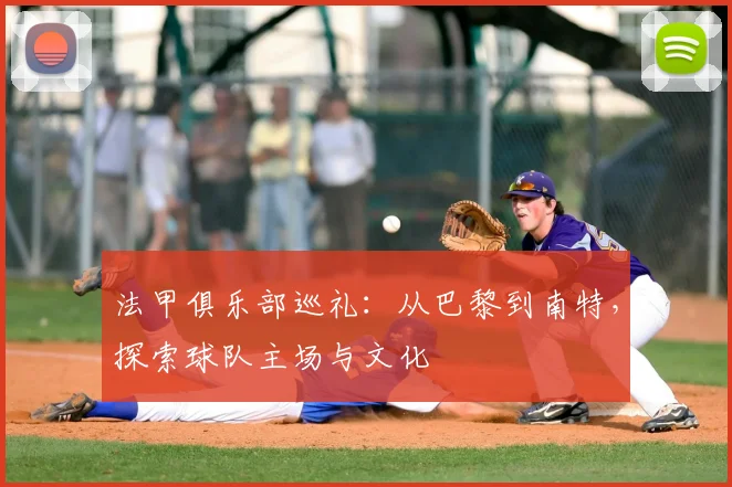 法甲俱乐部巡礼：从巴黎到南特，探索球队主场与文化