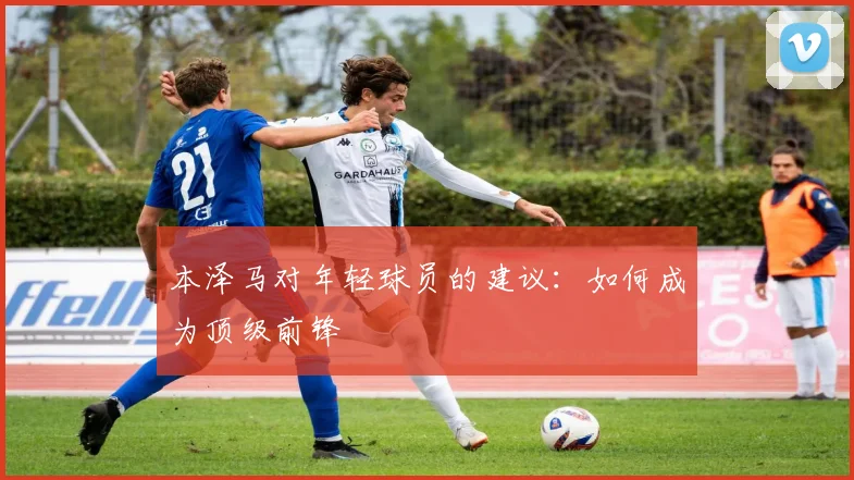 本泽马对年轻球员的建议:如何成为顶级前锋